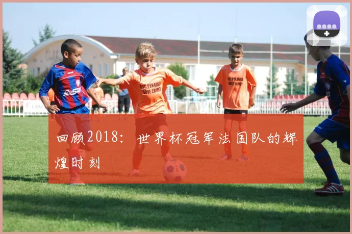 回顾2018：世界杯冠军法国队的辉煌时刻