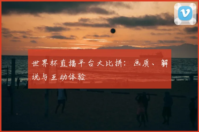 世界杯直播平台大比拼:画质、解说与互动体验