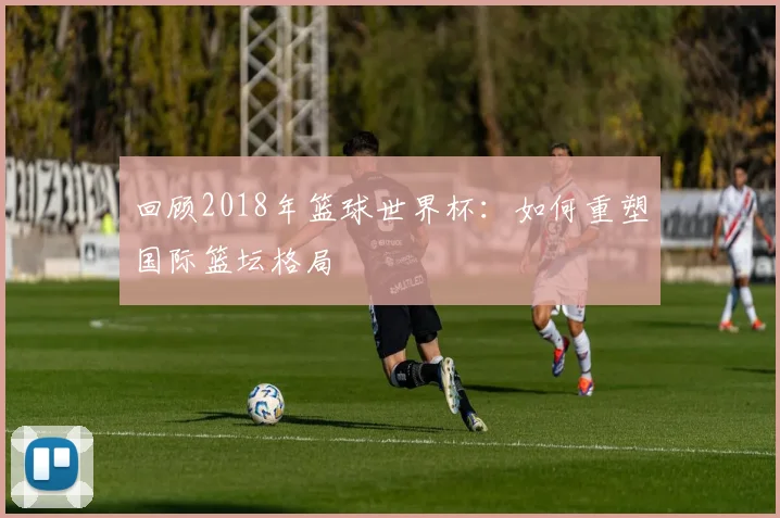 回顾2018年篮球世界杯：如何重塑国际篮坛格局