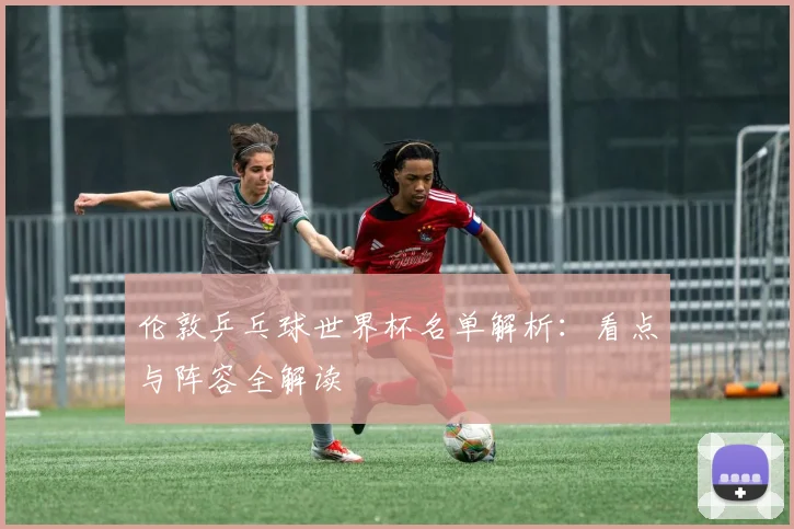 伦敦乒乓球世界杯名单解析：看点与阵容全解读