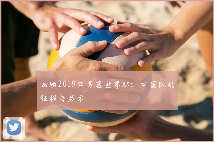 回顾2019年男篮世界杯：中国队的征程与启示