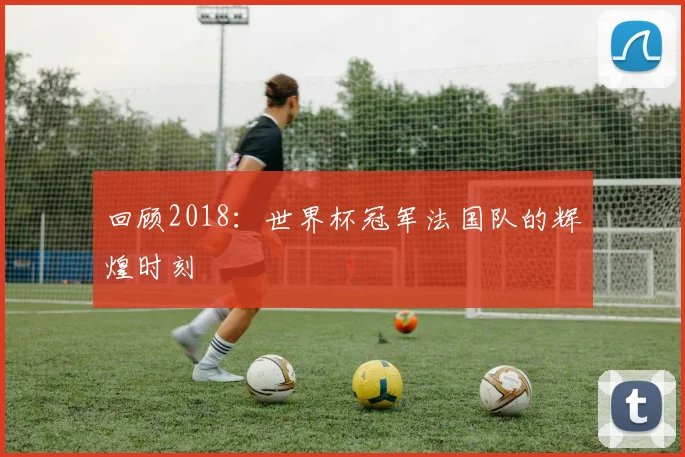 回顾2018：世界杯冠军法国队的辉煌时刻