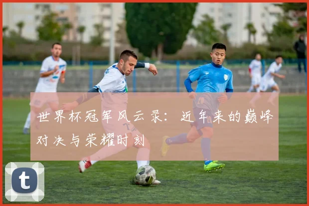 世界杯冠军风云录：近年来的巅峰对决与荣耀时刻
